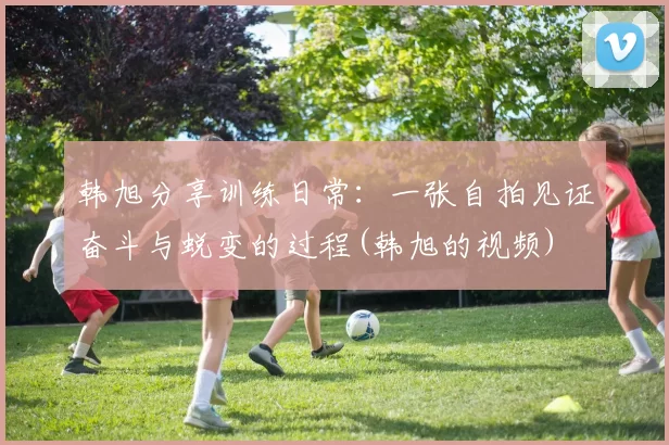 韩旭分享训练日常：一张自拍见证奋斗与蜕变的过程(韩旭的视频)