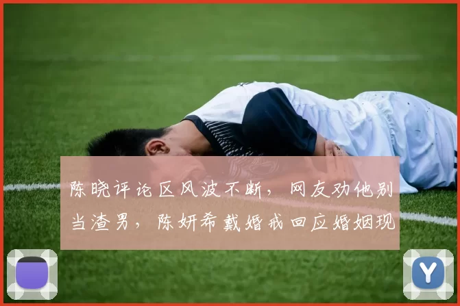 陈晓评论区风波不断，网友劝他别当渣男，陈妍希戴婚戒回应婚姻现状