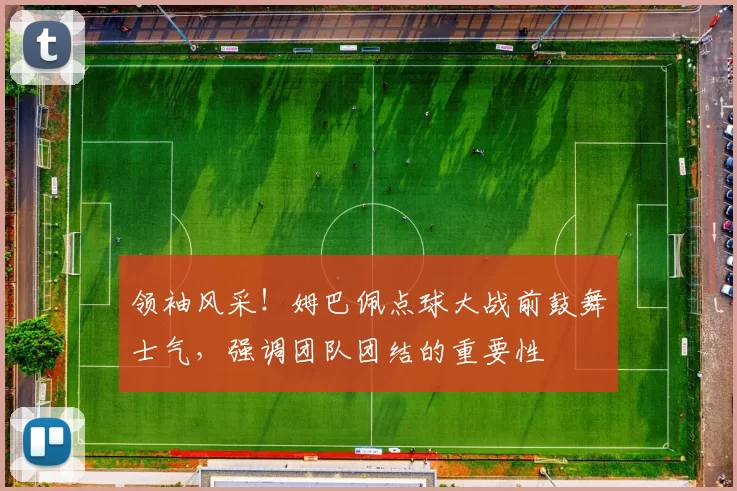 领袖风采！姆巴佩点球大战前鼓舞士气，强调团队团结的重要性